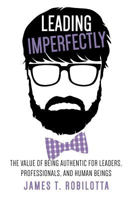 Leading Imperfectly: The value of being authentic for leaders, professionals, and human beings by Robilotta, James T.