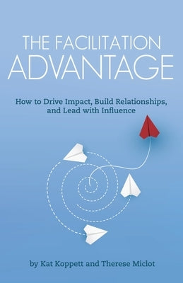 The Facilitation Advantage: How to Drive Impact, Build Relationships, and Lead with Influence by Koppett, Kat