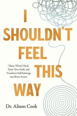 I Shouldn't Feel This Way: Name What's Hard, Tame Your Guilt, and Transform Self-Sabotage Into Brave Action by Cook Phd, Alison