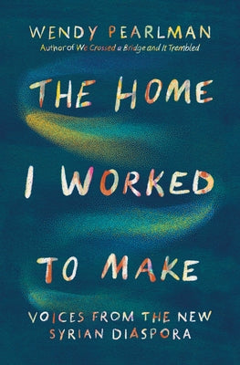 The Home I Worked to Make: Voices from the New Syrian Diaspora by Pearlman, Wendy