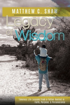 Legacy of Wisdom: Timeless Life Lessons from a Father Rooted in Faith, Purpose, and Perseverance by Shaw, Matthew C.