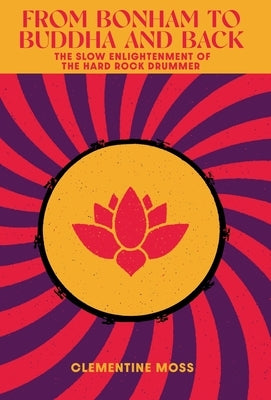 From Bonham to Buddha and Back: The Slow Enlightenment of the Hard Rock Drummer by Moss, Clementine