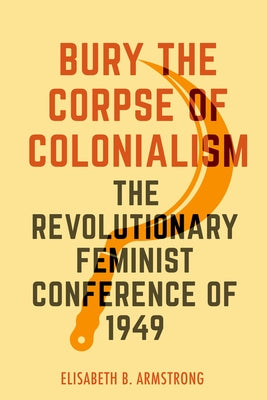 Bury the Corpse of Colonialism: The Revolutionary Feminist Conference of 1949 by Armstrong, Elisabeth B.