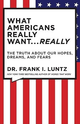 What Americans Really Want... Really: The Truth about Our Hopes, Dreams, and Fears by Luntz, Frank I.