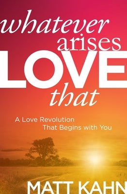 Whatever Arises, Love That: A Love Revolution That Begins with You by Kahn, Matt