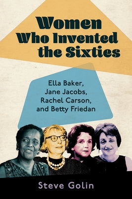 Women Who Invented the Sixties: Ella Baker, Jane Jacobs, Rachel Carson, and Betty Friedan by Golin, Steve