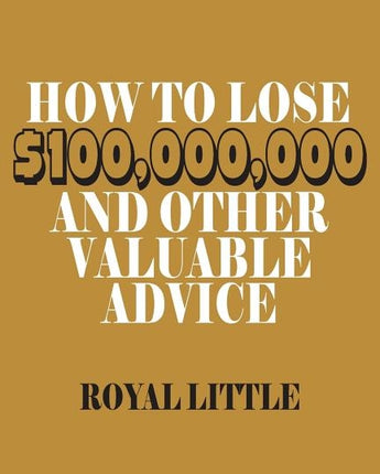 How to Lose $100,000,000 and Other Valuable Advice by Little, Royal