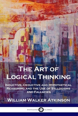 The Art of Logical Thinking: Inductive, Deductive and Hypothetical Reasoning and the Use of Syllogisms and Fallacies by Atkinson, William Walker