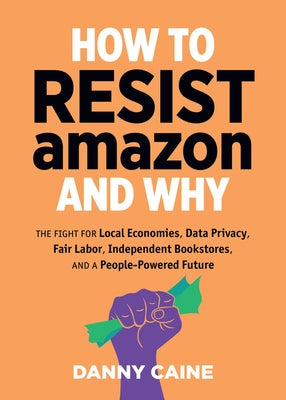 How to Resist Amazon and Why: The Fight for Local Economics, Data Privacy, Fair Labor, Independent Bookstores, and a People-Powered Future!: The Fight by Caine, Danny